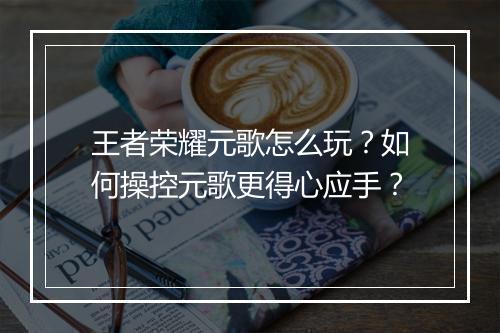 王者荣耀元歌怎么玩？如何操控元歌更得心应手？