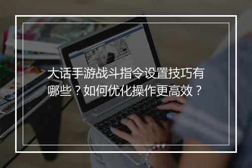大话手游战斗指令设置技巧有哪些？如何优化操作更高效？