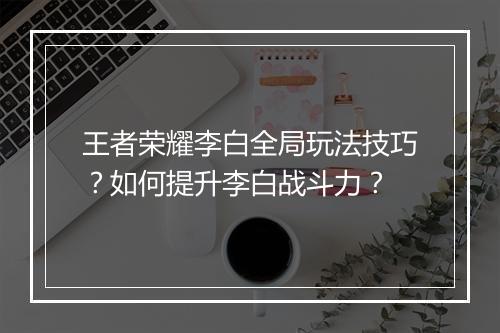 王者荣耀李白全局玩法技巧？如何提升李白战斗力？