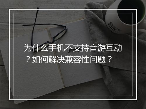 为什么手机不支持音游互动？如何解决兼容性问题？