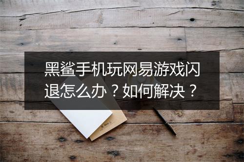 黑鲨手机玩网易游戏闪退怎么办？如何解决？