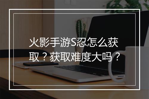 火影手游S忍怎么获取？获取难度大吗？
