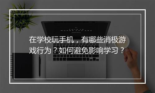 在学校玩手机，有哪些消极游戏行为？如何避免影响学习？
