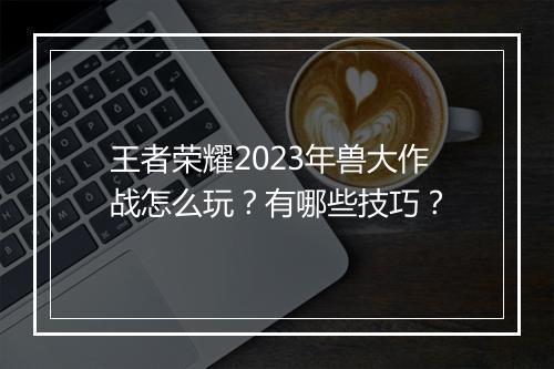 王者荣耀2023年兽大作战怎么玩？有哪些技巧？