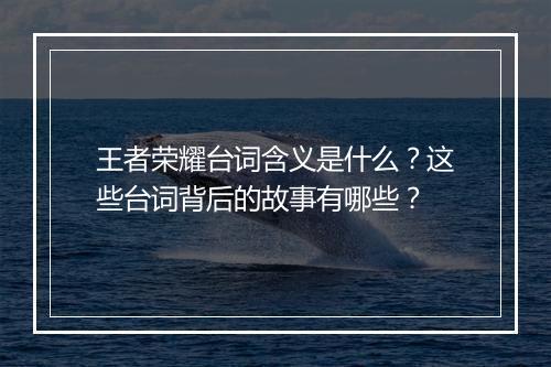 王者荣耀台词含义是什么？这些台词背后的故事有哪些？