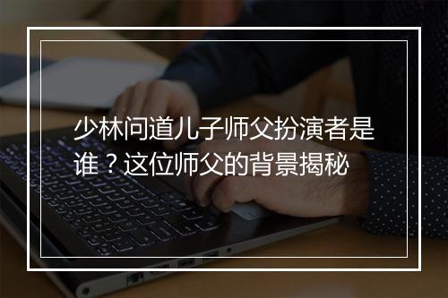 少林问道儿子师父扮演者是谁？这位师父的背景揭秘