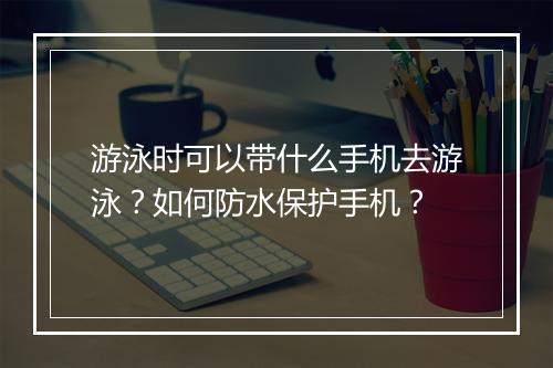 游泳时可以带什么手机去游泳？如何防水保护手机？