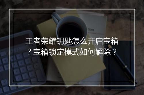 王者荣耀钥匙怎么开启宝箱？宝箱锁定模式如何解除？