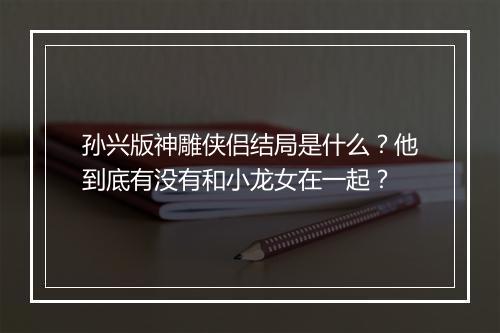 孙兴版神雕侠侣结局是什么？他到底有没有和小龙女在一起？