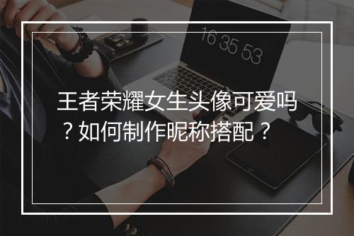 王者荣耀女生头像可爱吗？如何制作昵称搭配？