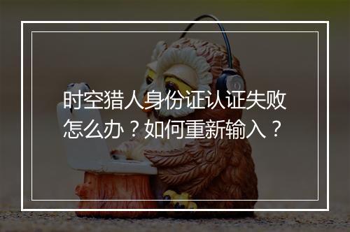 时空猎人身份证认证失败怎么办？如何重新输入？