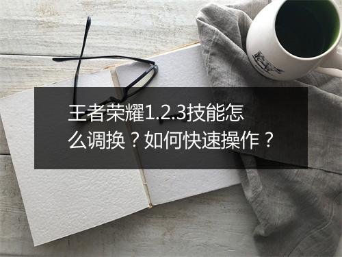 王者荣耀1.2.3技能怎么调换？如何快速操作？