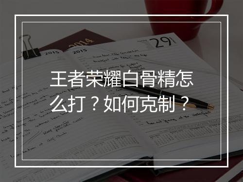 王者荣耀白骨精怎么打？如何克制？