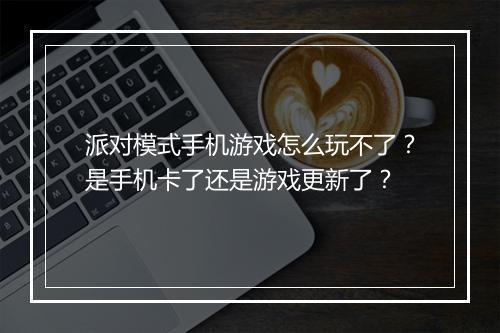 派对模式手机游戏怎么玩不了？是手机卡了还是游戏更新了？