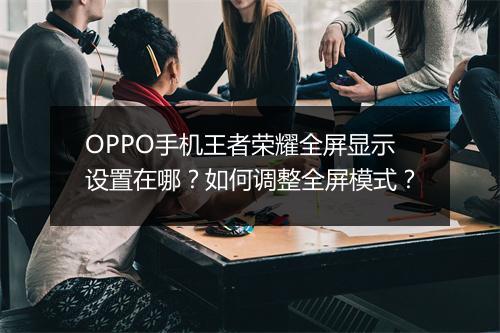 OPPO手机王者荣耀全屏显示设置在哪？如何调整全屏模式？