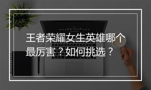 王者荣耀女生英雄哪个最厉害？如何挑选？