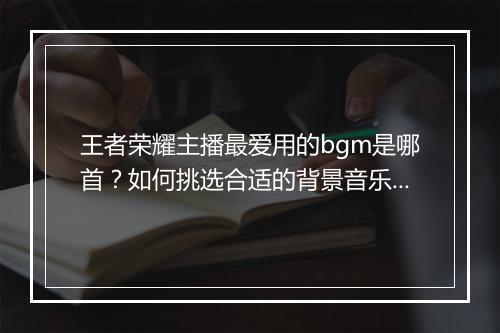 王者荣耀主播最爱用的bgm是哪首?如何挑选合适的背景音乐?