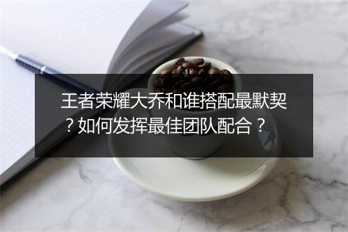 王者荣耀大乔和谁搭配最默契？如何发挥最佳团队配合？