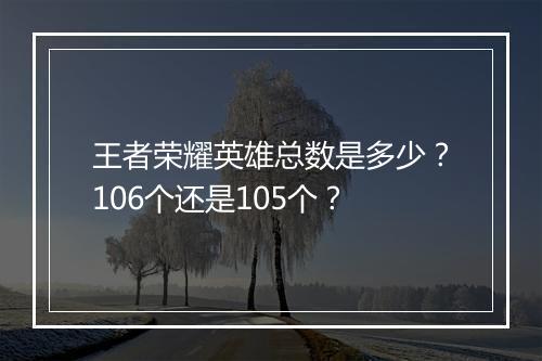 王者荣耀英雄总数是多少？106个还是105个？