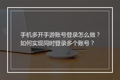 手机多开手游账号登录怎么做？如何实现同时登录多个账号？