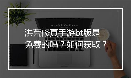 洪荒修真手游bt版是免费的吗？如何获取？