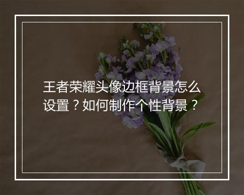 王者荣耀头像边框背景怎么设置？如何制作个性背景？
