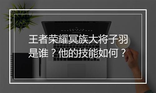 王者荣耀冥族大将子羽是谁？他的技能如何？