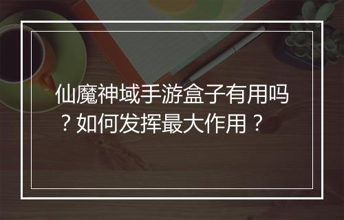 仙魔神域手游盒子有用吗？如何发挥最大作用？