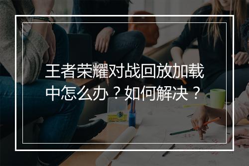 王者荣耀对战回放加载中怎么办？如何解决？