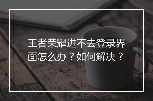 王者荣耀进不去登录界面怎么办？如何解决？