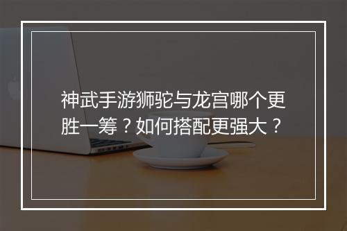 神武手游狮驼与龙宫哪个更胜一筹？如何搭配更强大？