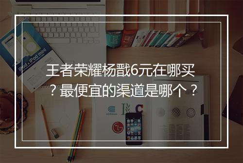 王者荣耀杨戬6元在哪买？最便宜的渠道是哪个？