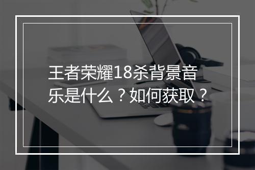 王者荣耀18杀背景音乐是什么？如何获取？