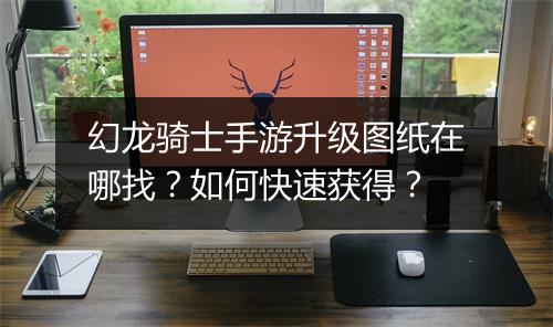 幻龙骑士手游升级图纸在哪找？如何快速获得？
