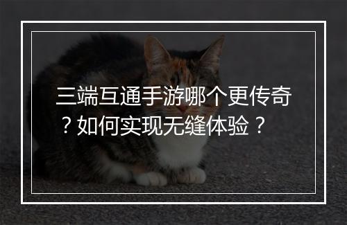 三端互通手游哪个更传奇？如何实现无缝体验？
