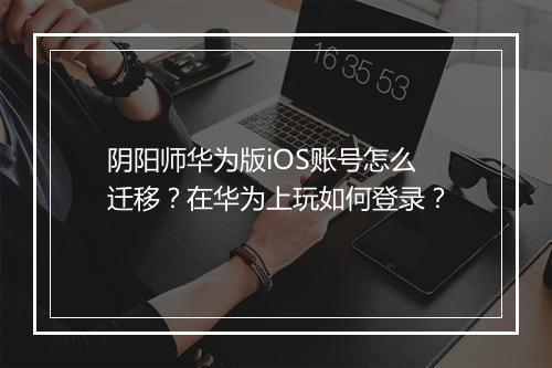 阴阳师华为版iOS账号怎么迁移？在华为上玩如何登录？