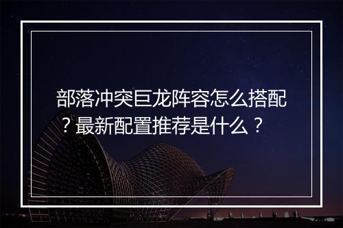 部落冲突巨龙阵容怎么搭配？最新配置推荐是什么？