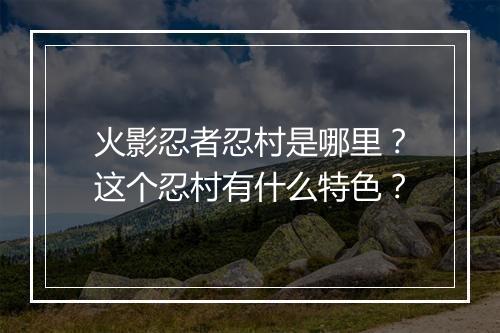 火影忍者忍村是哪里？这个忍村有什么特色？