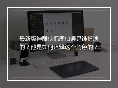 最新版神雕侠侣周伯通是谁扮演的？他是如何诠释这个角色的？