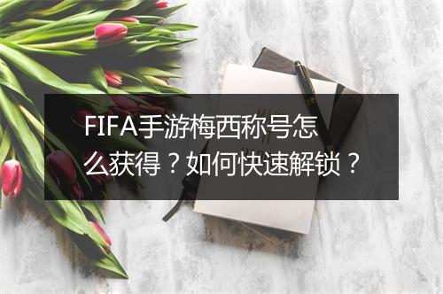 FIFA手游梅西称号怎么获得？如何快速解锁？