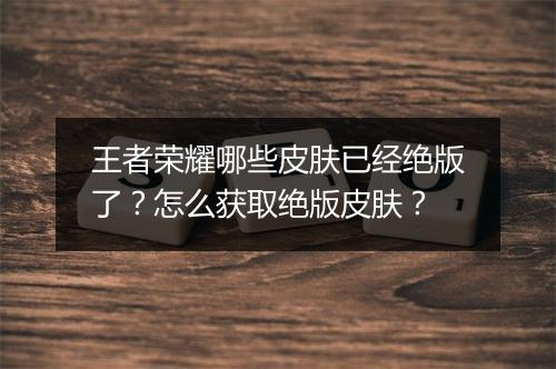 王者荣耀哪些皮肤已经绝版了？怎么获取绝版皮肤？