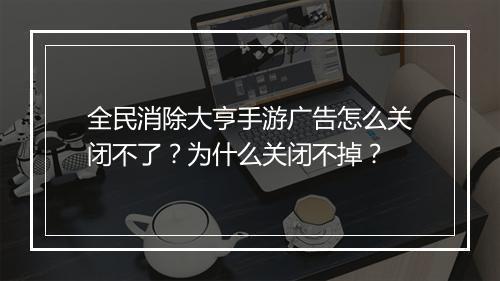 全民消除大亨手游广告怎么关闭不了？为什么关闭不掉？