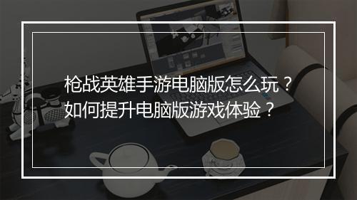 枪战英雄手游电脑版怎么玩？如何提升电脑版游戏体验？