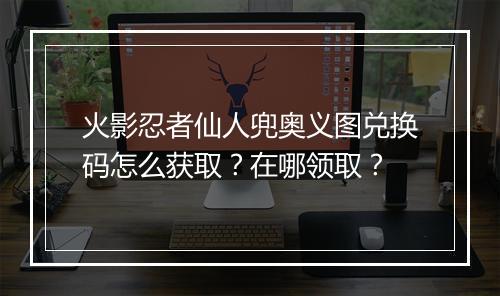 火影忍者仙人兜奥义图兑换码怎么获取？在哪领取？