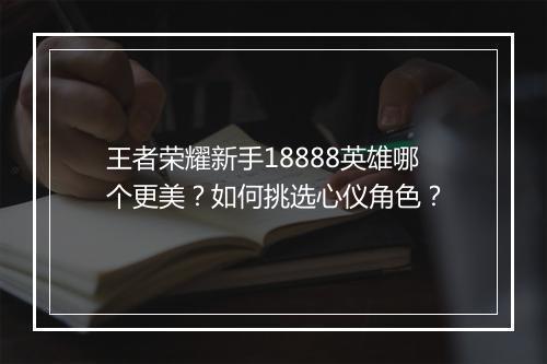 王者荣耀新手18888英雄哪个更美？如何挑选心仪角色？