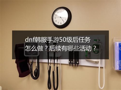 dnf韩服手游50级后任务怎么做？后续有哪些活动？