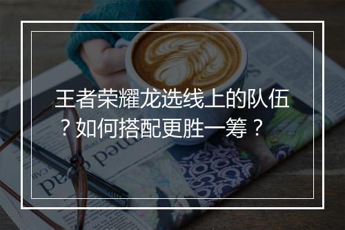 王者荣耀龙选线上的队伍？如何搭配更胜一筹？