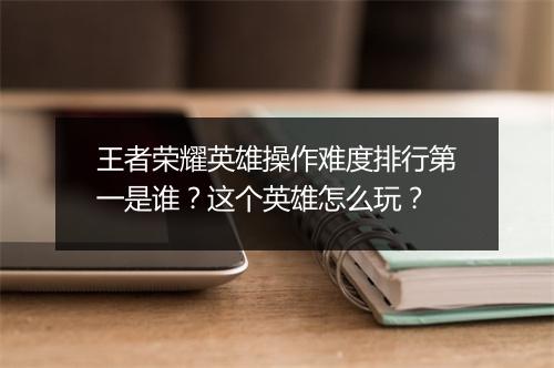 王者荣耀英雄操作难度排行第一是谁？这个英雄怎么玩？