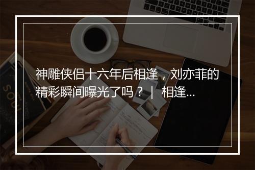 神雕侠侣十六年后相逢，刘亦菲的精彩瞬间曝光了吗？｜ 相逢刘亦菲，神雕侠侣十六年后如何重逢？