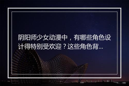 阴阳师少女动漫中，有哪些角色设计得特别受欢迎？这些角色背后的故事是什么？